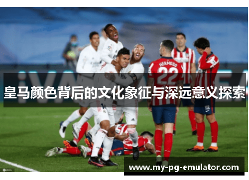 皇马颜色背后的文化象征与深远意义探索