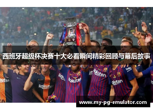 西班牙超级杯决赛十大必看瞬间精彩回顾与幕后故事
