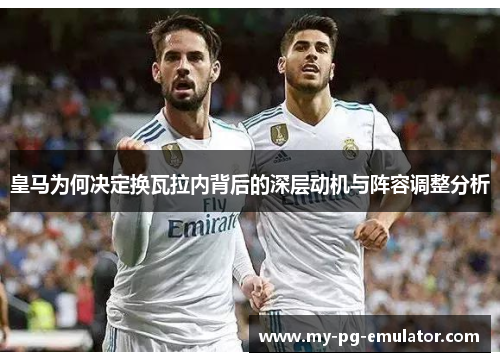 皇马为何决定换瓦拉内背后的深层动机与阵容调整分析 皇马为何决定换瓦拉内背后的深层动机与阵容调整分析