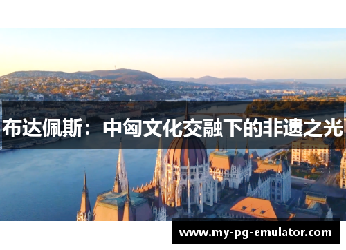 布达佩斯:中匈文化交融下的非遗之光 布达佩斯:中匈文化交融下的非遗之光