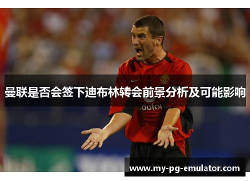 曼联是否会签下迪布林转会前景分析及可能影响