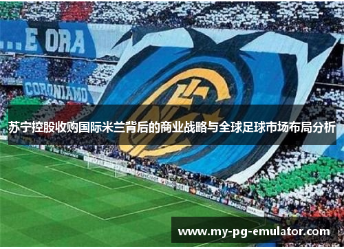 苏宁控股收购国际米兰背后的商业战略与全球足球市场布局分析