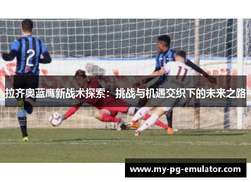 拉齐奥蓝鹰新战术探索：挑战与机遇交织下的未来之路