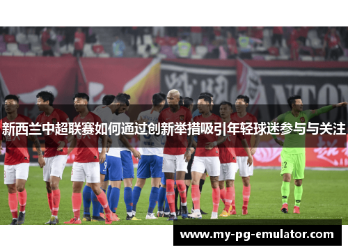 新西兰中超联赛如何通过创新举措吸引年轻球迷参与与关注