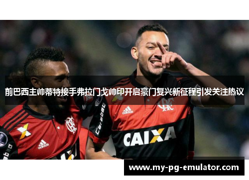 前巴西主帅蒂特接手弗拉门戈帅印开启豪门复兴新征程引发关注热议 前巴西主帅蒂特接手弗拉门戈帅印开启豪门复兴新征程引发关注热议