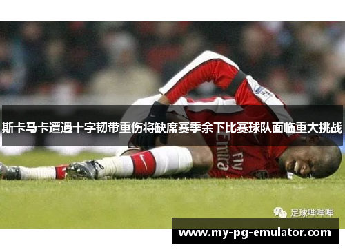斯卡马卡遭遇十字韧带重伤将缺席赛季余下比赛球队面临重大挑战