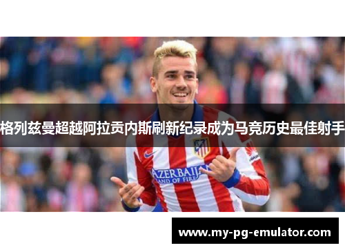 格列兹曼超越阿拉贡内斯刷新纪录成为马竞历史最佳射手