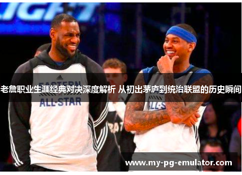 老詹职业生涯经典对决深度解析 从初出茅庐到统治联盟的历史瞬间